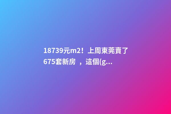 18739元/m2！上周東莞賣了675套新房，這個(gè)鎮(zhèn)房價(jià)突破3萬/m2！